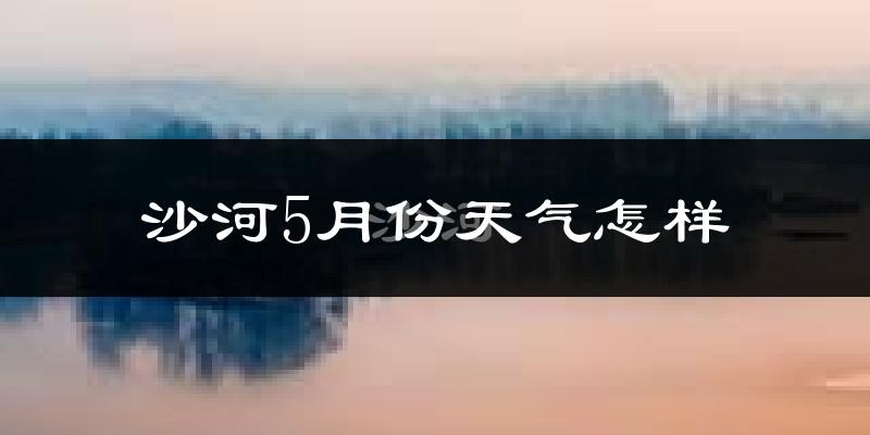 沙河市5月份天气如何?很热吗?