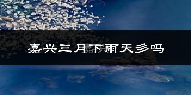 嘉兴三月下雨天多吗?嘉兴3月份降雨量多少?
